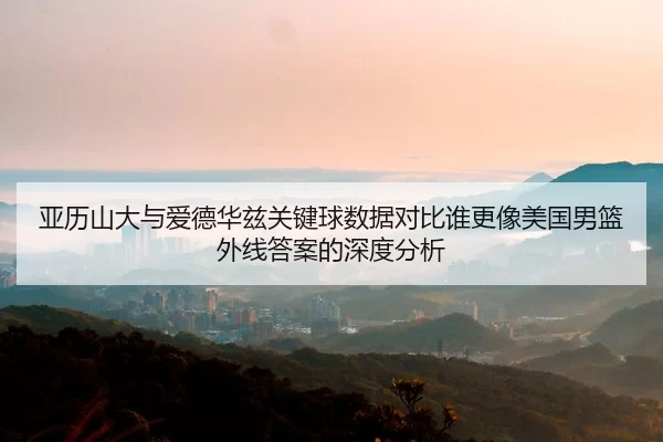 亚历山大与爱德华兹关键球数据对比谁更像美国男篮外线答案的深度分析