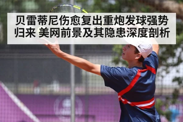 贝雷蒂尼伤愈复出重炮发球强势归来 美网前景及其隐患深度剖析