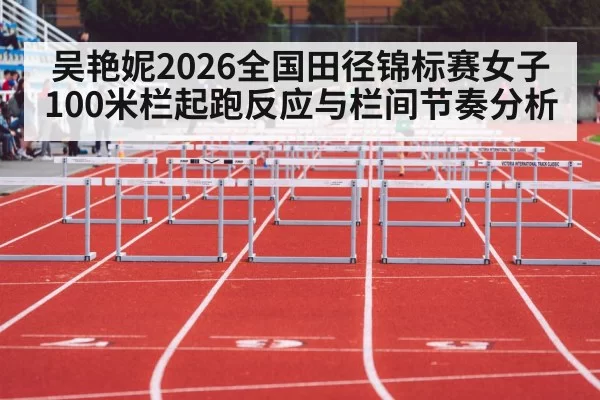 吴艳妮2026全国田径锦标赛女子100米栏起跑反应与栏间节奏分析